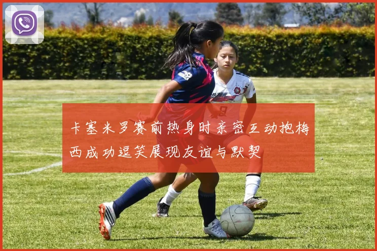 卡塞米罗赛前热身时亲密互动抱梅西成功逗笑展现友谊与默契