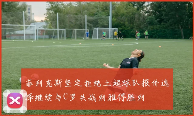 菲利克斯坚定拒绝土超球队报价选择继续与C罗共战利雅得胜利