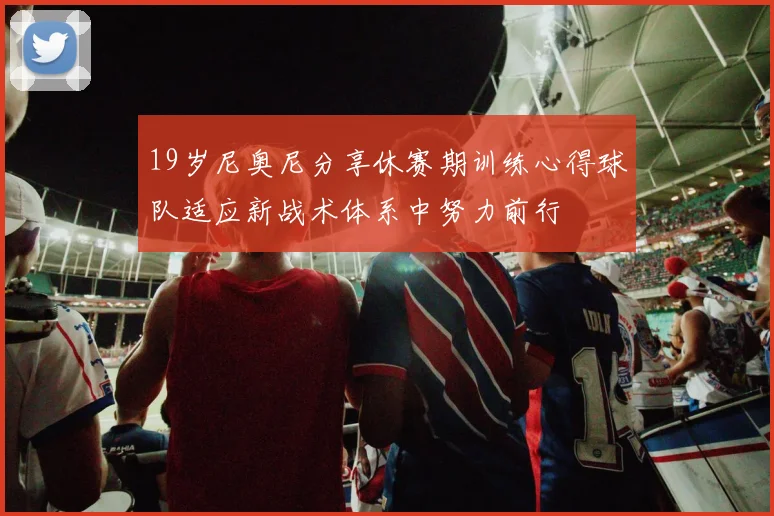 19岁尼奥尼分享休赛期训练心得球队适应新战术体系中努力前行