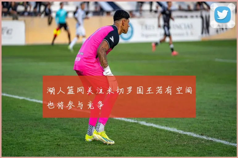 湖人篮网关注米切罗国王若有空间也将参与竞争