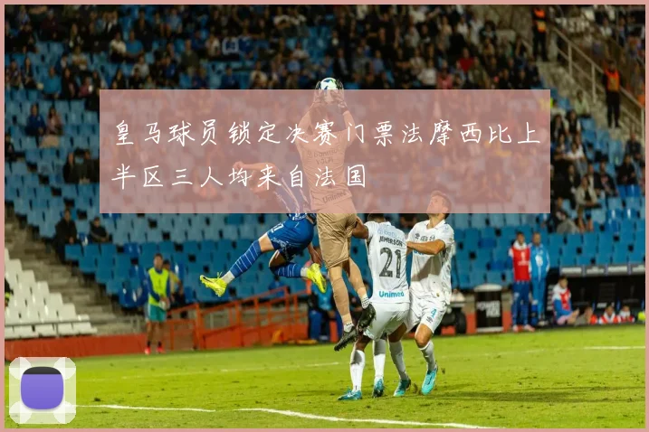 皇马球员锁定决赛门票法摩西比上半区三人均来自法国