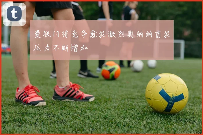 曼联门将竞争愈发激烈奥纳纳首发压力不断增加