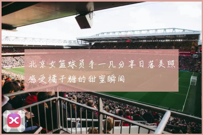 北京女篮球员李一凡分享日落美照感受橘子糖的甜蜜瞬间