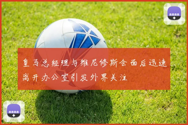 皇马总经理与维尼修斯会面后迅速离开办公室引发外界关注