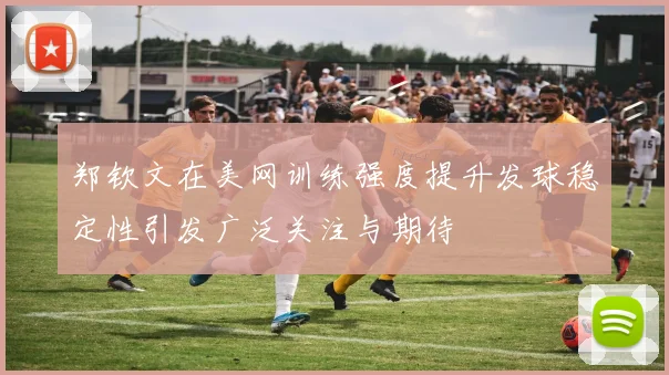 郑钦文在美网训练强度提升发球稳定性引发广泛关注与期待