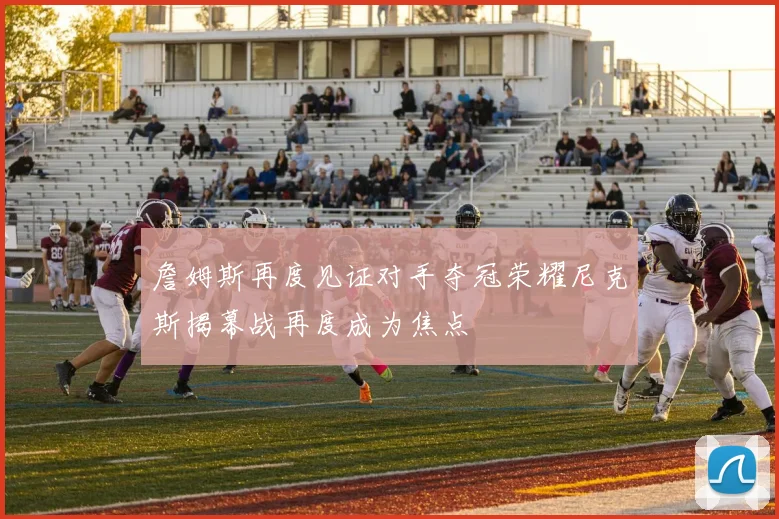 詹姆斯再度见证对手夺冠荣耀尼克斯揭幕战再度成为焦点